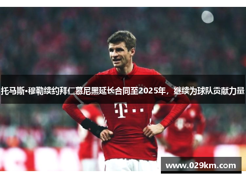托马斯·穆勒续约拜仁慕尼黑延长合同至2025年，继续为球队贡献力量